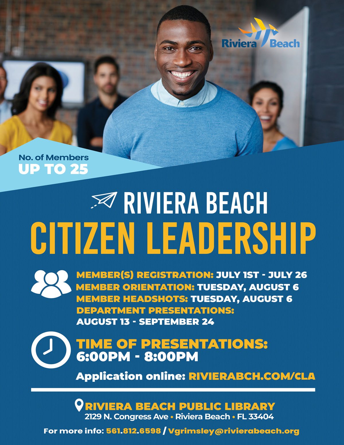 RIVIERA BEACH CITIZEN LEADERSHIP MEMBERS) REGISTRATION: JULY 1ST - JULY 26 MEMBER ORIENTATION: TUESDAY, AUGUST 6 MEMBER HEADSHOTS: TUESDAY, AUGUST 6 DEPARTMENT PRESENTATIONS: AUGUST 13 - SEPTEMBER 24 TIME OF PRESENTATIONS: 6:00PM - 8:00PM Application online: RIVIERABCH.COM/CLA RIVIERA BEACH PUBLIC LIBRARY 2129 N. Congress Ave • Riviera Beach • FL 33404 For more info: 561.812.6598 / Vgrimsley@rivierabeach.org