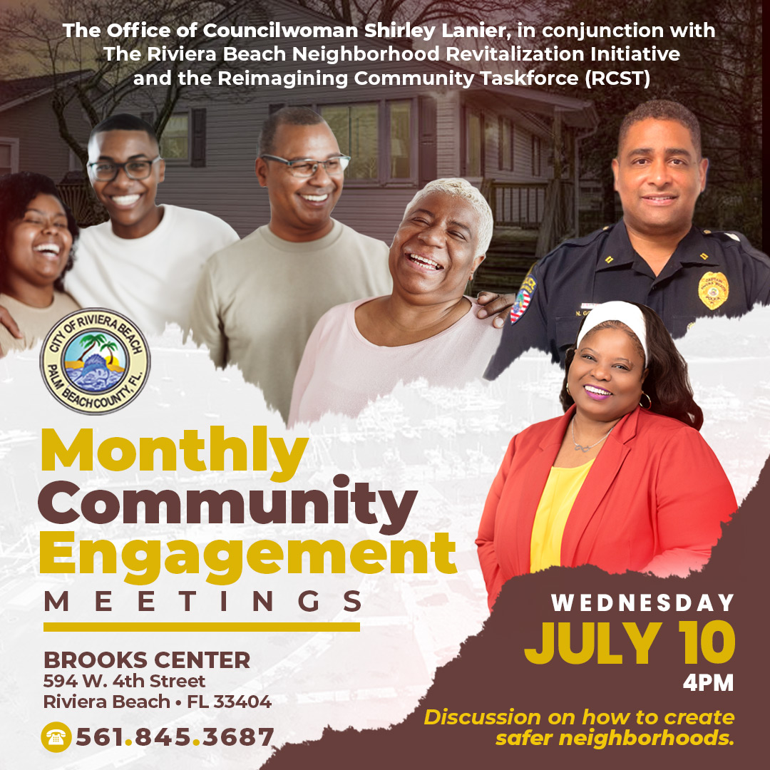 The Office of Councilwoman Shirley Lanier, in conjunction with The Riviera Beach Neighborhood Revitalization Initiative and the Reimagining Community Taskforce (RCST) FL. Monthly Community Engagement MEETINGS BROOKS CENTER 594 W. 4th Street Riviera Beach • FL 33404 561.845.3687 WEDNESDAY JULY 10 4PM Discussion on how to create safer neighborhoods.