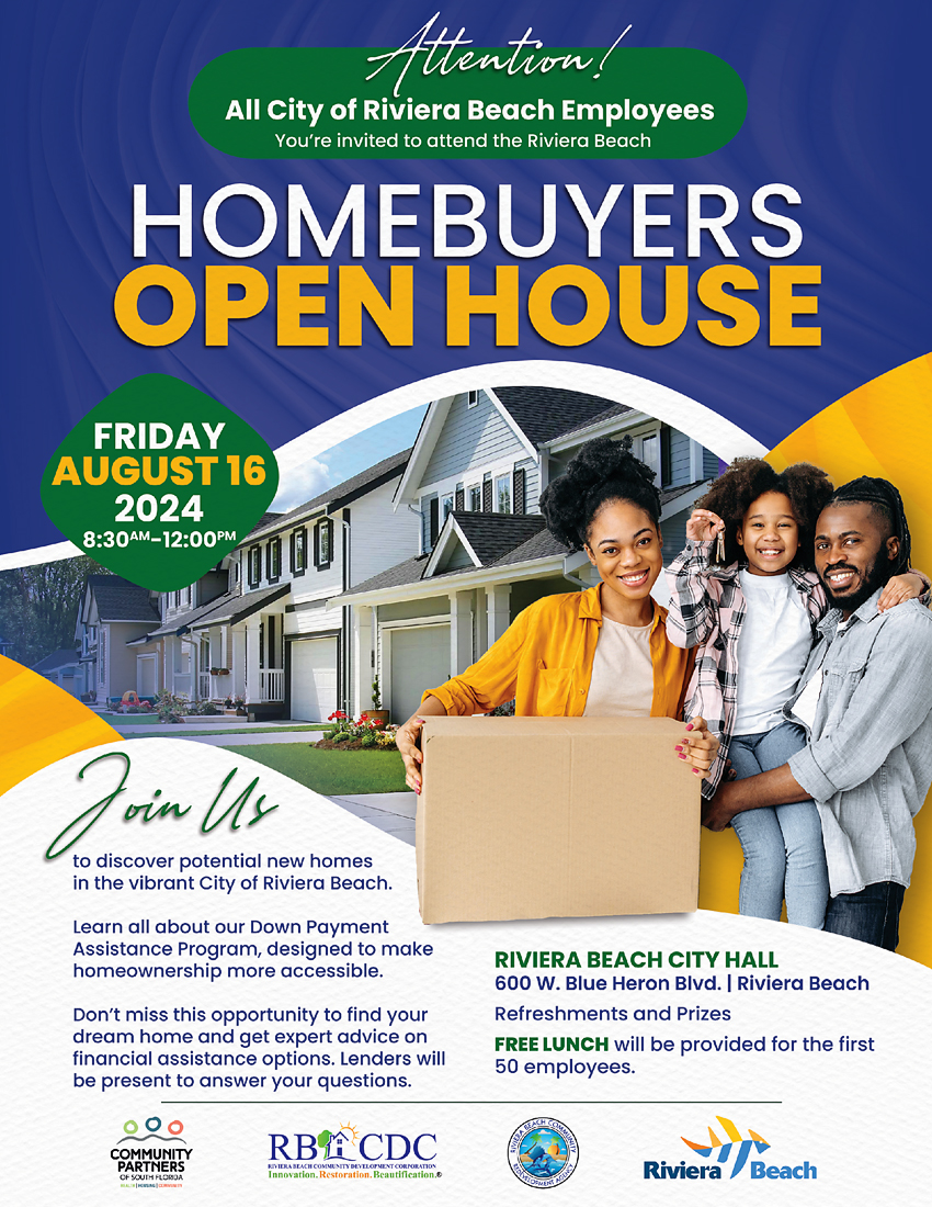 Attention! All City of Riviera Beach Employees You're invited to attend the Riviera Beach HOMEBUYERS OPEN HOUSE FRIDAY AUGUST 16 2024 8:30M-12:00PM Join Us to discover potential new homes in the vibrant City of Riviera Beach. Learn all about our Down Payment Assistance Program, designed to make homeownership more accessible. Don't miss this opportunity to find your dream home and get expert advice on financial assistance options. Lenders will be present to answer your questions. COMMUNITY PARTNERS RBACDC Innovation. Restoration. Beautification.e RIVIERA BEACH CITY HALL 600 W. Blue Heron BIvd. | Riviera Beach Refreshments and Prizes FREE LUNCH will be provided for the first 50 employees. Riviera /Beach