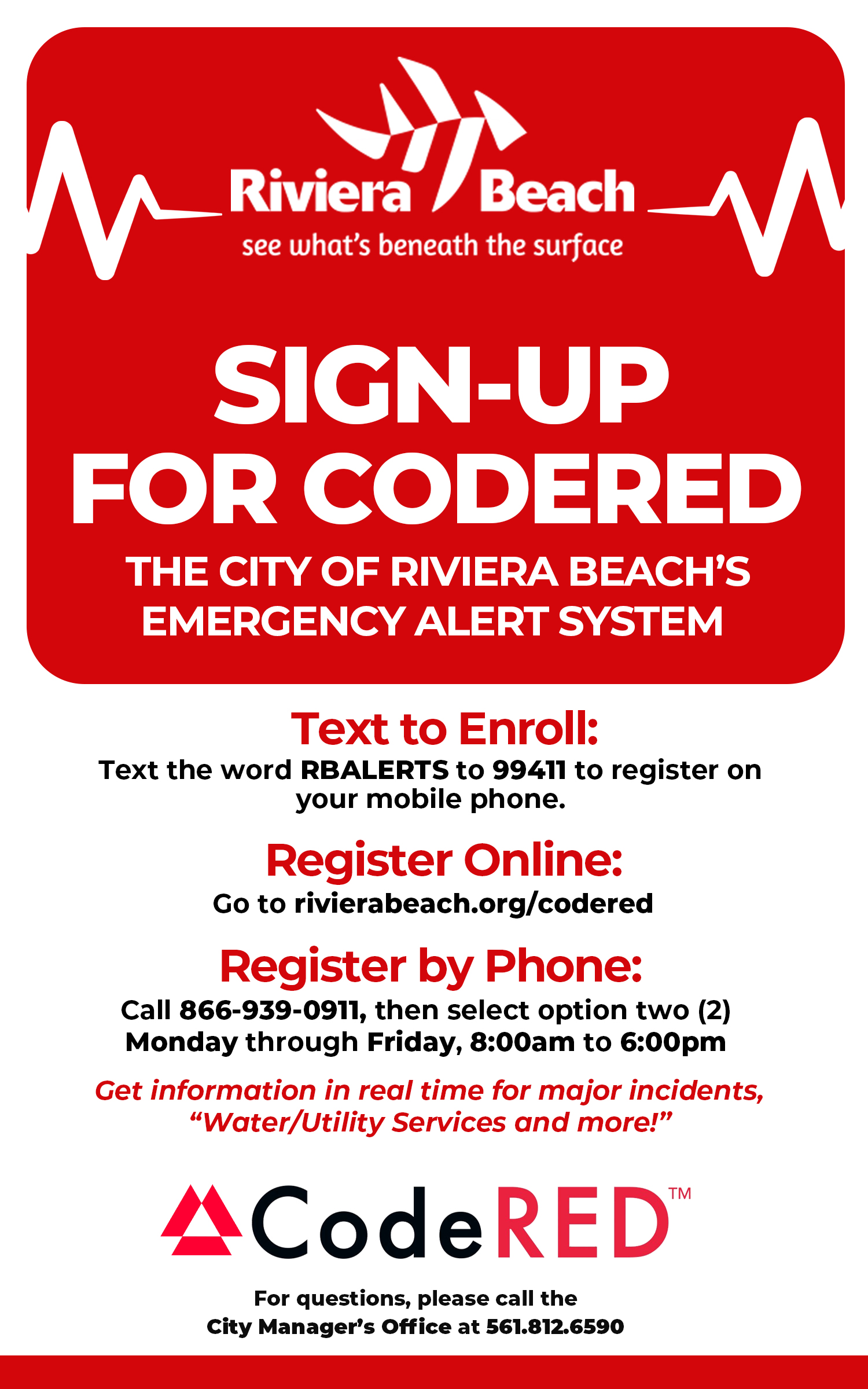 SIGN-UP FOR CODERED THE CITY OF RIVIERA BEACH'S EMERGENCY ALERT SYSTEM Text to Enroll: Text the word RBALERTS to 99411 to register on your mobile phone. Register Online: Go to rivierabeach.org/codered Register by Phone: Call 866-939-0911, then select option two (2) Monday through Friday, 8:00am to 6:00pm Get information in real time for major incidents, "Water/Utility Services and more!" ACodeRED™ For questions, please call the City Manager's Office at 561.812.6590