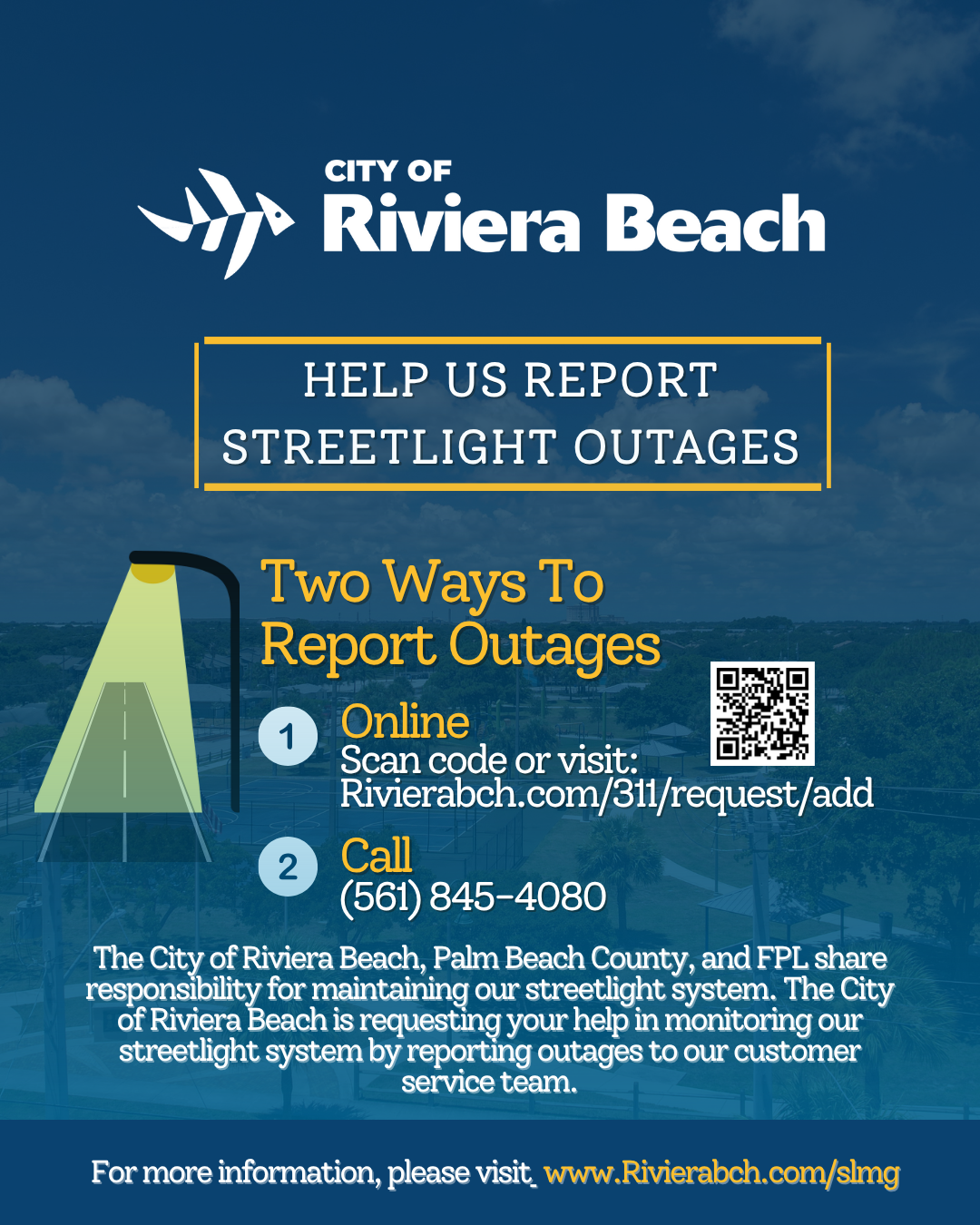 CITY OF Riviera Beach HELP US REPORT STREETLIGHT OUTAGES Two Ways To Report Outages 1 Online Scan code or visit: Rivierabch.com/311/request/add 2 Call (561) 845-4080 The City of Riviera Beach, Palm Beach County, and FPL share responsibility for maintaining our streetlight system. The City of Riviera Beach is requesting your help in monitoring our streetlight system by reporting outages to our customer service team. For more information, please visit. www.Rivierabch.com/simg