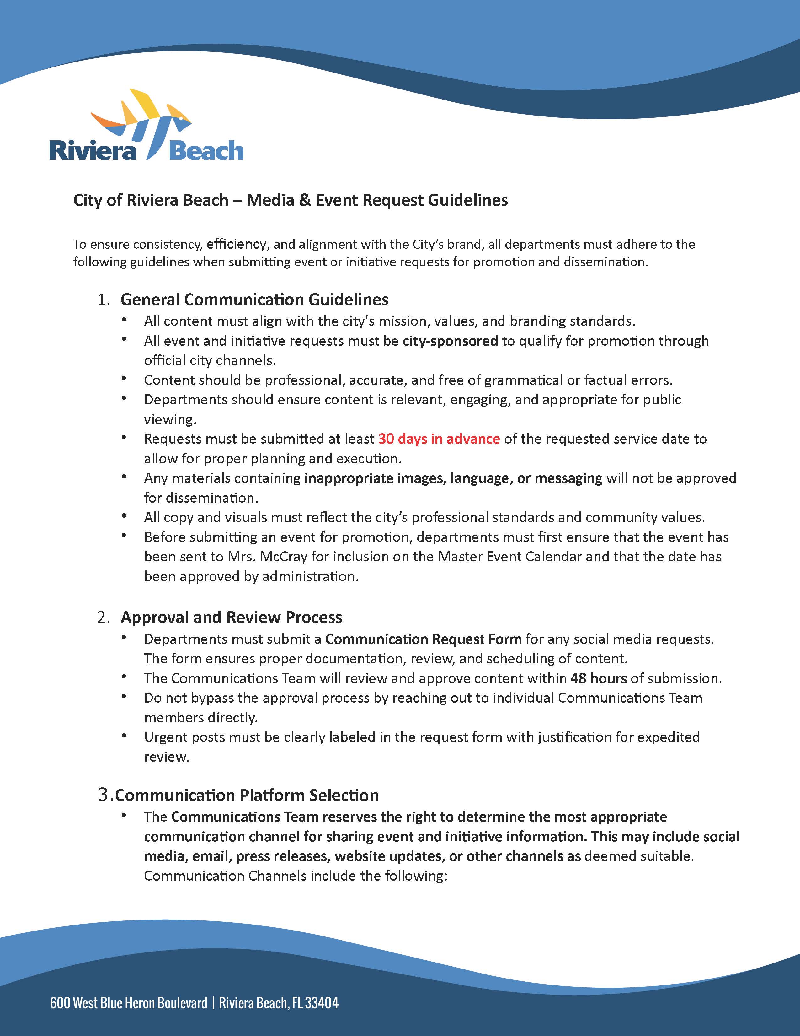  City of Riviera Beach – Media & Event Request Guidelines   To ensure consistency, efficiency, and alignment with the City’s brand, all departments must adhere to the following guidelines when submitting event or initiative requests for promotion and dissemination.   General Communication Guidelines  All content must align with the city's mission, values, and branding standards.  All event and initiative requests must be city-sponsored to qualify for promotion through official city channels.  Content should be professional, accurate, and free of grammatical or factual errors.  Departments should ensure content is relevant, engaging, and appropriate for public viewing.  Requests must be submitted at least 30 days in advance of the requested service date to allow for proper planning and execution.  Any materials containing inappropriate images, language, or messaging will not be approved for dissemination.  All copy and visuals must reflect the city’s professional standards and community values.  Before submitting an event for promotion, departments must first ensure that the event has been sent to Mrs. McCray for inclusion on the Master Event Calendar and that the date has been approved by administration.  Approval and Review Process  Departments must submit a Communication Request Form for any social media requests. The form ensures proper documentation, review, and scheduling of content.  The Communications Team will review and approve content within 48 hours of submission.   Do not bypass the approval process by reaching out to individual Communications Team members directly.  Urgent posts must be clearly labeled in the request form with justification for expedited review.     Communication Platform Selection  The Communications Team reserves the right to determine the most appropriate communication channel for sharing event and initiative information. This may include social media, email, press releases, website updates, or other channels as deemed suitable. Communication Channels include the following: 