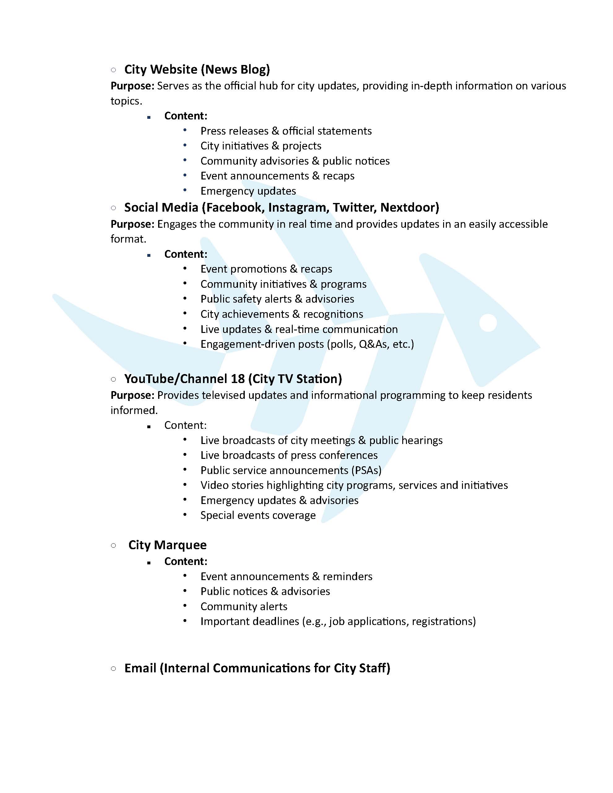 City Website (News Blog)   Purpose: Serves as the official hub for city updates, providing in-depth information on various topics.  Content:   Press releases & official statements  City initiatives & projects  Community advisories & public notices  Event announcements & recaps  Emergency updates  Social Media (Facebook, Instagram, Twitter, Nextdoor)  Purpose: Engages the community in real time and provides updates in an easily accessible                    format.   Content:  Event promotions & recaps  Community initiatives & programs  Public safety alerts & advisories  City achievements & recognitions  Live updates & real-time communication  Engagement-driven posts (polls, Q&As, etc.)     YouTube/Channel 18 (City TV Station)  Purpose: Provides televised updates and informational programming to keep residents informed.  Content:   Live broadcasts of city meetings & public hearings  Live broadcasts of press conferences  Public service announcements (PSAs)  Video stories highlighting city programs, services and initiatives  Emergency updates & advisories  Special events coverage    City Marquee   Content:  Event announcements & reminders  Public notices & advisories  Community alerts  Important deadlines (e.g., job applications, registrations)     Email (Internal Communications for City Staff) 