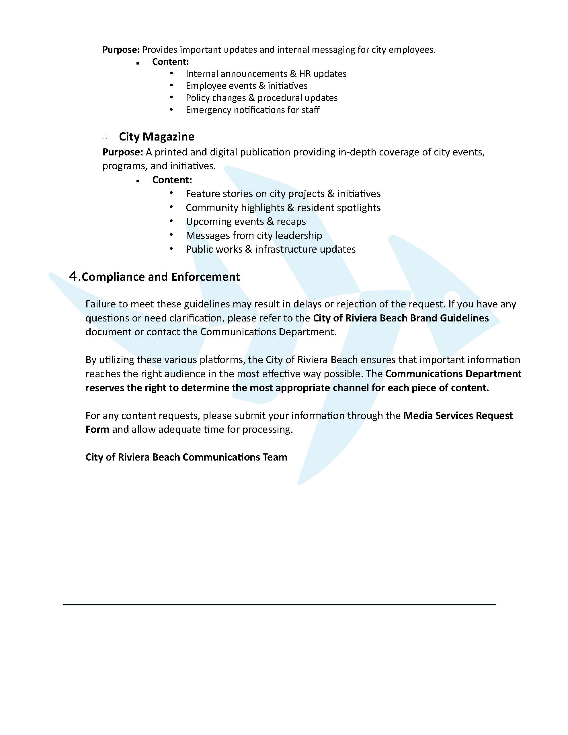 Purpose: Provides important updates and internal messaging for city employees.  Content:  Internal announcements & HR updates  Employee events & initiatives  Policy changes & procedural updates  Emergency notifications for staff    City Magazine   Purpose: A printed and digital publication providing in-depth coverage of city events, programs, and initiatives.  Content:  Feature stories on city projects & initiatives  Community highlights & resident spotlights  Upcoming events & recaps  Messages from city leadership  Public works & infrastructure updates   Compliance and Enforcement   Failure to meet these guidelines may result in delays or rejection of the request. If you have any questions or need clarification, please refer to the City of Riviera Beach Brand Guidelines document or contact the Communications Department.   By utilizing these various platforms, the City of Riviera Beach ensures that important information reaches the right audience in the most effective way possible. The Communications Department reserves the right to determine the most appropriate channel for each piece of content.   For any content requests, please submit your information through the Media Services Request Form and allow adequate time for processing.   City of Riviera Beach Communications Team 