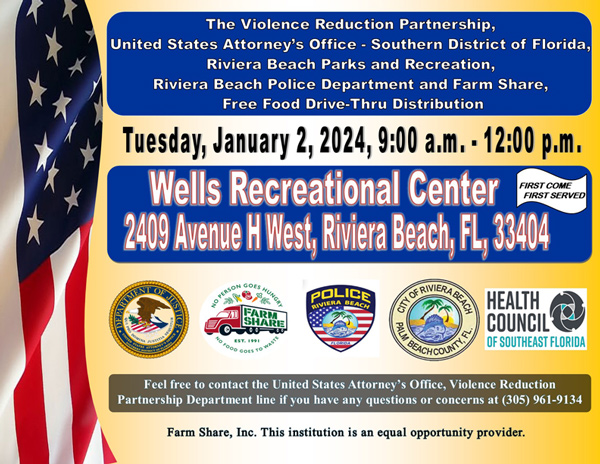 The Violence Reduction Partnership, United States Attorney's Office - Southern District of Florida, Riviera Beach Parks and Recreation, Riviera Beach Police Department and Farm Share, Free Food Drive-Thru Distribution Tuesday, January 2, 2024, 9:00 a.m. - 12:00 p.m. Wells Recreational Center FIRST SERVED 2409 Avenue H West, Riviera Beach, FL, 33404 CRA BEACH HEALTH COUNCIL' OF SOUTHEAST FLORIDA Feel free to contact the United States Attorney's Office, Violence Reduction Partnership Department line if you have any questions or concerns at (305) 961-9134 Farm Share, Inc. This institution is an equal opportunity provider.