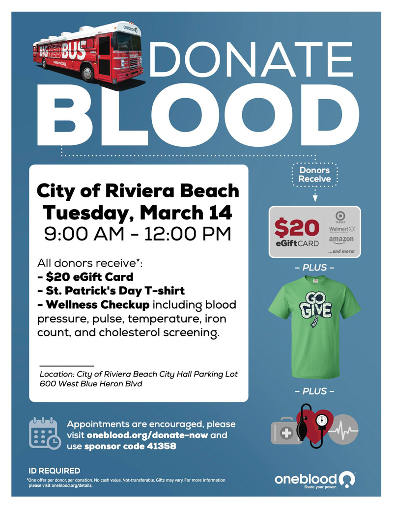 DONATE BLOOD Donors Receive City of Riviera Beach Tuesday, March 14 9:00 AM - 12:00 PM All donors receive*: - $20 Gift Card - St. Patrick's Day T-shirt - Wellness Checkup including blood pressure, pulse, temperature, iron count, and cholesterol screening. $20 eGiftCARD - PLUS SiPE Walmart * amazon and more. Location: City of Riviera Beach City Hall Parking Lot 600 West Blue Heron Blvd - PLUS - Appointments are encouraged, please visit oneblood.org/donate-now and use sponsor code 41358 4 ID REQUIRED One offer per donor, per donation. No cash value. please Visit oneblood.org/details oneblood@