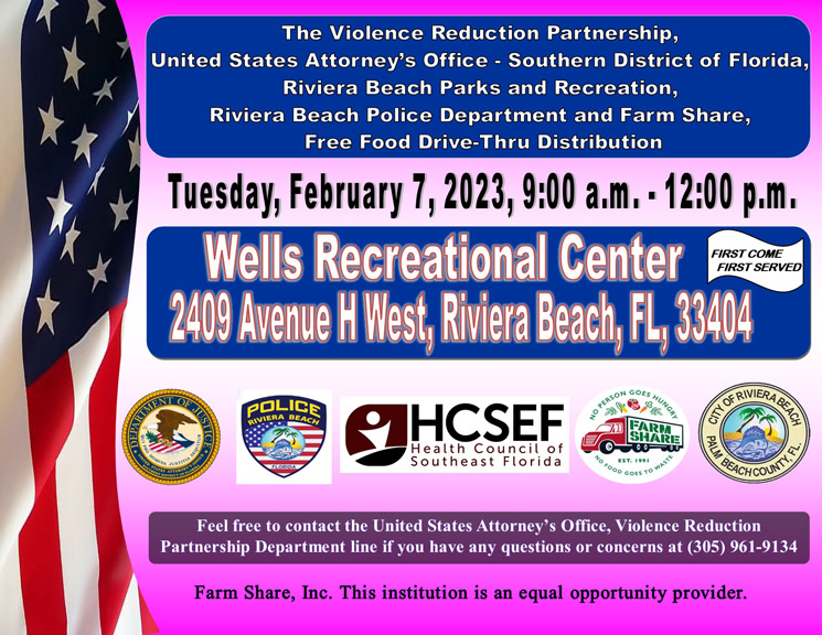The Violence Reduction Partnership. United States Attorney's Office - Southern District of Florida Riviera Beach Parks and Recreation, Riviera Beach Police Department and Farm Share, Free Food Drive-Thru Distribution Tuesday, February 7, 2023, 9:00 a.m. - 12:00 p.m. Wells Recreational Center FIRST COME FIRST SERVED 2409 Avenue H West, Riviera Beach, FL, 38404 FINIC POLICE RIVIERA BEACH, NO PERSON 5188,8 GOES HUNGAL HCSEF Health Council of Southeast Florida "O FOOD GOE" Feel free to contact the United States Attorney's Office, Violence Reduction Partnership Department line if you have any questions or concerns at (305) 961-9134 Farm Share, Inc. This institution is an equal opportunity provider.