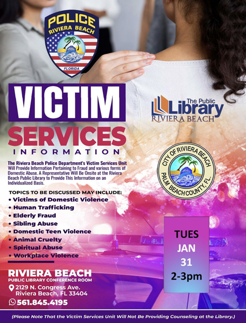 VICTIM SERVICES INFORMATION RIVIERA BEACH The Riviera Beach Police Department's Victim Services Unit Will Provide Information Pertaining to Fraud and various forms of Domestic Abuse. A Representative Will Be Onsite at the Riviera Beach Public Library to Provide This Information on an Individualized Basis. TOPICS TO BE DISCUSSED MAY INCLUDE: • Victims of Domestic Violence • Human Trafficking • Elderly Fraud • Sibling Abuse • Domestic Teen Violence • Animal Cruelty • Spiritual Abuse • Workplace Violence TUES JAN 31 RIVIERA BEACH PUBLIC LIBRARY CONFERENCE ROOM © 2129 N. Congress Ave. Riviera Beach, FL 33404 © 561.845.4195 2-3pm (Please Note That the Victim Services