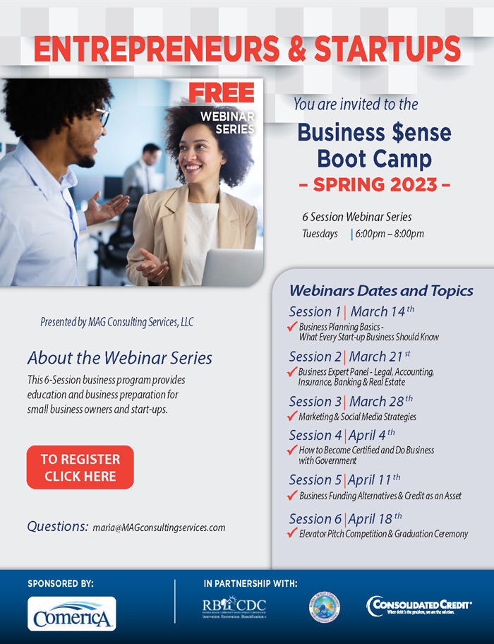 ENTREPRENEURS & STARTUPS FREE WEBINAR SERIES You are invited to the Business Sense Boot Camp - SPRING 2023 • 6 Session Webinar Series Tuesdays | 6:00pm - 8:00pm Presented by MAG Consulting Services, LLC About the Webinar Series This 6-Session business program provides education and business preparation for small business owners and start-ups. TO REGISTER CLICK HERE Questions: maria@MAGconsultingservices.com Webinars Dates and Topics Session 1 March 14th Business Planning Basics- What Every Start-up Business Should Know Session 2 March 21 st Business Expert Panel - Legal, Accounting, Insurance, Banking & Real Estate Session 3 March 28th V Marketing & Social Media Strategies Session 4 April 4th How to Become Certified and Do Business with Government Session 5 April 11 th Business Funding Alternatives & Credit as an Asset Session 6 April 18 th Elevator Pitch Competition & Graduation Ceremony