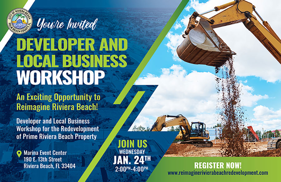 Youre morted DEVELOPER AND LOCAL BUSINESS WORKSHOP An Exciting Opportunity to Reimagine Riviera Beach! Developer and Local Business Workshop for the Redevelopment of Prime Riviera Beach Property o Marina Event Center 190 E. 13th Street Riviera Beach, FL 33404 JOIN US WEDNESDAY JAN. 24TH 2:00PM-4:00PM REGISTER NOW! www.reimaginerivierabeachredevelopment.com