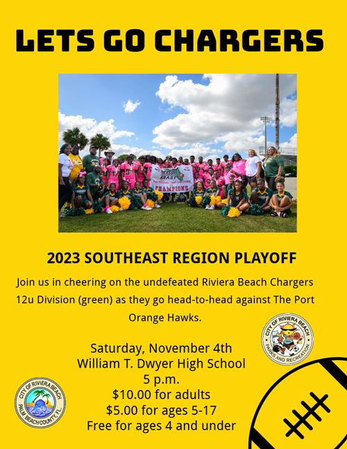 2023 SOUTHEAST REGION PLAYOFF Join us in cheering on the undefeated Riviera Beach Chargers 12u Division (green) as they go head-to-head against The Port Orange Hawks. Saturday, November 4th William T. Dwyer High School 5 p.m. $10.00 for adults $5.00 for ages 5-17 Free for ages 4 and under