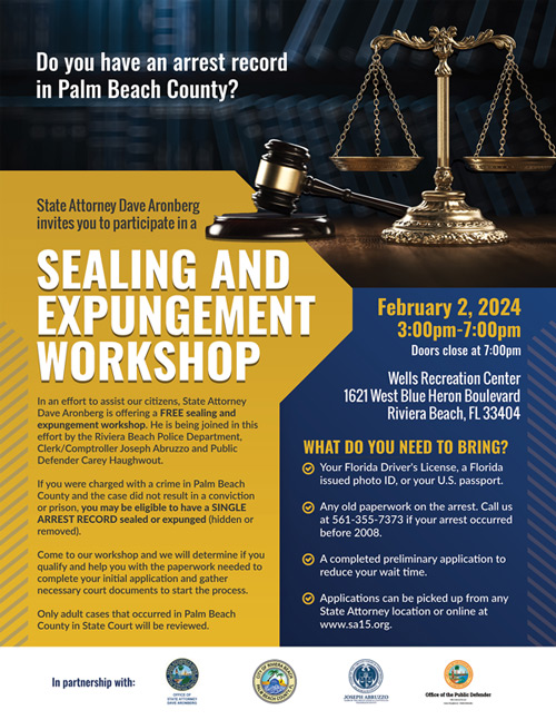 Do you have an arrest record in Palm Beach County? State Attorney Dave Aronberg invites you to participate in a SEALING AND EXPUNGEMENT WORKSHOP In an effort to assist our citizens, State Attorney Dave Aronberg is offering a FREE sealing and expungement workshop. He is being joined in this effort by the Riviera Beach Police Department, Clerk/Comptroller Joseph Abruzzo and Public Defender Carey Haughwout. If you were charged with a crime in Palm Beach County and the case did not result in a conviction or prison, you may be eligible to have a SINGLE ARREST RECORD sealed or expunged (hidden or removed). Come to our workshop and we will determine if you qualify and help you with the paperwork needed to complete your initial application and gather necessary court documents to start the process. Only adult cases that occurred in Palm Beach County in State Court will be reviewed. February 2, 2024 3:00pm-7:00pm Doors close at 7:00pm Wells Recreation Center 1621 West Blue Heron Boulevard Riviera Beach, FL 33404 WHAT DO YOU NEED TO BRING? • Your Florida Driver's License, a Florida issued photo ID, or your U.S. passport. Any old paperwork on the arrest. Call us at 561-355-7373 if your arrest occurred before 2008. • A completed preliminary application to reduce your wait time. Applications can be picked up from any State Attorney location or online at www.sa15.org.