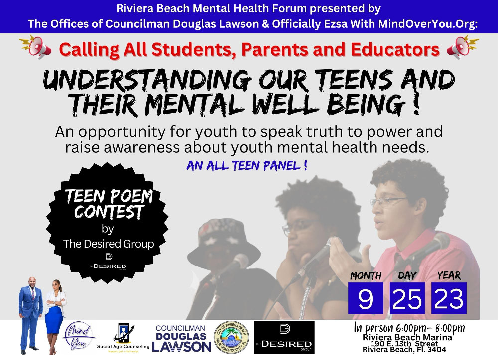Riviera Beach Mental Health Forum presented by The Offices of Councilman Douglas Lawson & Officially Ezsa With MindOverYou.Org: =Q, Calling All Students, Parents and Educators UNDERSTANDING OUR TEENS AND THEIR MENTAL WELL BEING ! An opportunity for youth to speak truth to power and raise awareness about youth mental health needs. AN ALL TEEN PANEL! TEEN POEM CONTEST by The Desired Group 1 DESIRED (Rhino COUNCILMAN DOUGLAS Social Age Counseling LAWSON TEDESIRED GROUP MONTH 9 DAY YEAR 25 23 In person 6:00PM- 8:00Dm Riviera Beach Marina Riviera Beach, Fl. 3404