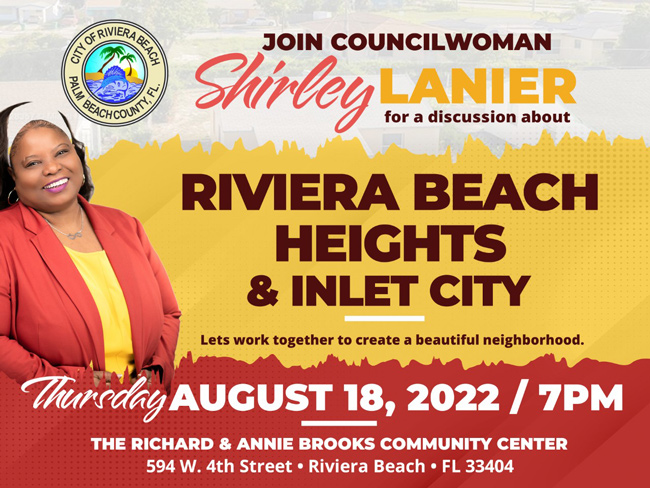 COUNCILWOMAN TO HOLD COMMUNITY MEETING FOR RIVIERA BEACH HEIGHTS AND INLET CITY NEIGHBORHOODS  RIVIERA BEACH, FL. (Aug. 16, 2022) – A key component to revitalizing Riviera Beach is to rejuvenate the Riviera Beach Heights and Inlet City neighborhoods.   That’s why Councilwoman Shirley Lanier is inviting residents to the Richard and Annie Brooks Community Center on Thursday, Aug. 18 at 7 p.m. to provide input and insight on how they would like to see their neighborhoods reinvigorated.   “It's important for residents in all parts of the City to step outside of their doors and see a high quality environment,” Lanier said.   For the last three years, Councilwoman Lanier has worked on the City’s infrastructure, redevelopment and social initiatives.   “One of my goals for the next three years is neighborhood stabilization and this community meeting is part of that,” Lanier said.   Homeowners will have an opportunity to discuss their needs, while the District 3 Office in partnership with non-profits, will provide assistance with painting, door and window replacement, trash pick-up and more.   Contact: Nicole Rodriguez Public Information Officer NRodriguez@rivierabeach.org C: 561-281-3422 O: 561-812-6605