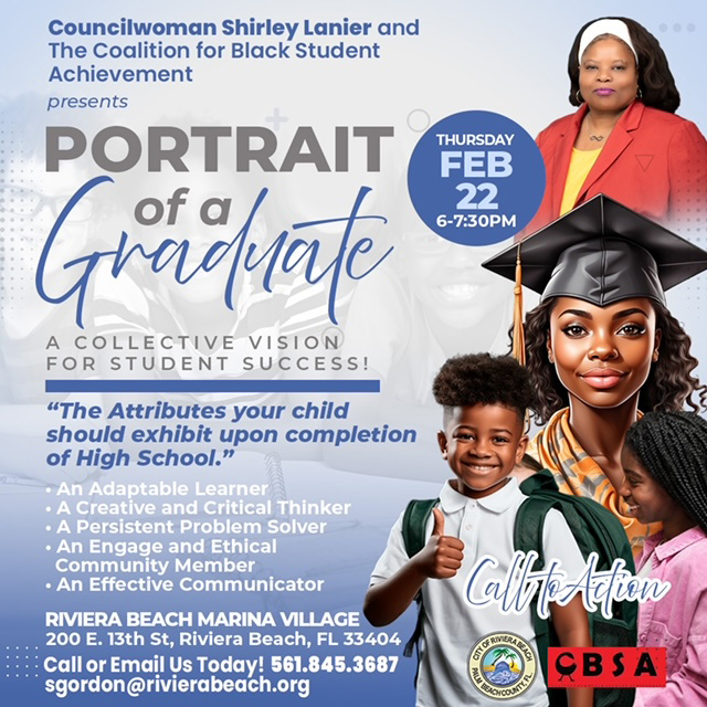 Councilwoman Shirley Lanier and The Coalition for Black Student Achievement presents PORTRAIT A COLLECTIVE VISION FOR STUDENT SUCCESS! "The Attributes your child should exhibit upon completion of High School." • An Adaptable Learner • A Creative and Critical Thinker • A Persistent Problem Solver • An Engage and Ethical Community Member • An Effective Communicator RIVIERA BEACH MARINA VILLAGE 200 E. 13th St, Riviera Beach, FL 33404 Call or Email Us Today: 561.845.3687 sgordon@rivierabeach.org