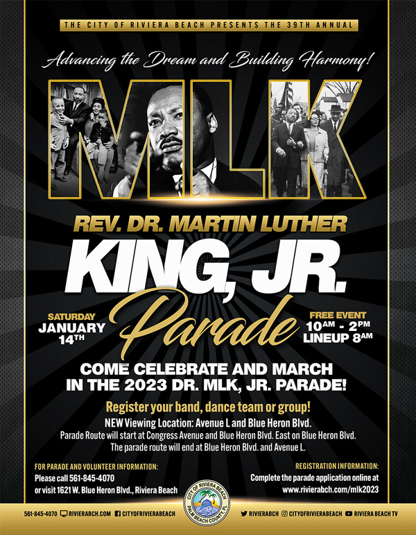REV. DR. MARTIN LUTHER KINGUR SATURDAY JANUARY 14TH Parade t , 10AM - 2PM LINEUP 8AM COME CELEBRATE AND MARCH IN THE 2023 DR. MLK, JR. PARADE! Register your band, dance team or group! NEW Viewing Location: Avenue L and Blue Heron Bivd. Parade Route will start at Congress Avenue and Blue Heron Bid. East on Blue Heron Bivd. The parade route will end at Blue Heron Blvd. and Avenue L. FOR PARADE AND VOLUNTEER INFORMATION: Please call 561-845-4070 or visit 1621 W. Blue Heron Blvd., Riviera Beach SANERAREA REGISTRATION INFORMATION: Complete the parade application online at www.rivierabch.com/mik2023