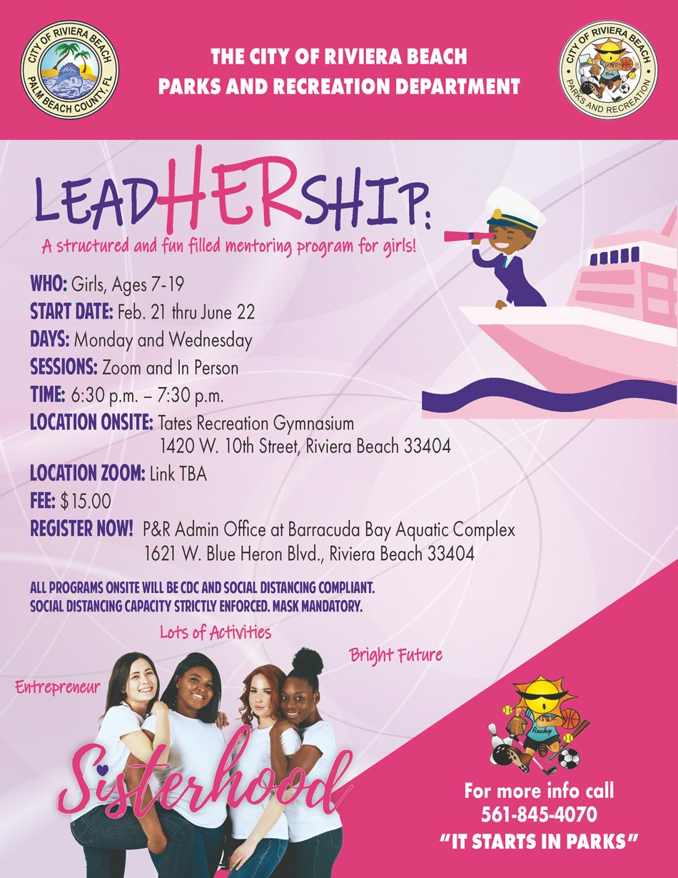 Leadhership mentoring program 2022 Who: Girls, Ages 7-19 start date: Feb. 21 thru June 22 DAYS: Monday and Wednesday SESSIONS: Zoom and In Person time: 6:30 p.m. – 7:30 p.m. Location onsite: Tates Recreation Gymnasium 1420 W. 10th Street, Riviera Beach 33404 Location zoom: Link TBA Fee: $15.00 Register NOW! P&R Admin Office at Barracuda Bay Aquatic Complex 1621 W. Blue Heron Blvd., Riviera Beach 33404