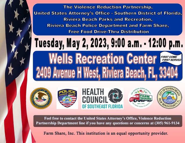  The Violence Reduction Partnership (VRP) is hosting a City of Riviera Beach Parks and Recreation, Riviera Beach Police Department and Farm Share Free Food Drive-Thru Distribution at the Wells Recreation Center, and safe social distancing practices will be in place throughout the duration of the event. Join our VRP team in making a difference by giving back to the community (flyer attached).     The event is scheduled for Tuesday, May 2, 2023, from 9:00 a.m. - 12:00 p.m. at the Wells Recreation Center, which is located at 2409 Avenue H West, Riviera Beach, Florida 33404.  Residents participating in the drive-thru will remain in their vehicles at all times, and various PPEs will be made available for all volunteers.  Volunteers are needed from 8:00 a.m. - 11:00 a.m. or 10:00 a.m. - 1:00 p.m.  Volunteers can also choose to work from 8:00 a.m. - 1:00 p.m.  Volunteers can assist in the contactless procedure of signing-in residents, preparing grocery items for bagging, placing bagged groceries into the trunk of each vehicle participating in the drive-thru, as well as, by cleaning up the food distribution area.  It is advised that volunteers be dressed comfortably.  If anyone is interested in volunteering, please send an email to USAFLS.VRP@USDOJ.GOV or call (305) 961-9134.