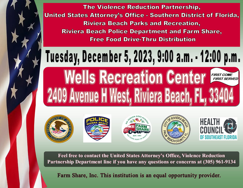 The Violence Reduction Partnership, United States Attorney's Office - Southern District of Florida, Riviera Beach Parks and Recreation, Riviera Beach Police Department and Farm Share, Free Food Drive-Thru Distribution Tuesday, December 5, 2023, 9:00 a.m. • 12:00 p.m. Wells Recreation Center I FIRST COME FIRST SERVED 2409 Avenue H West, Riviera Beach, FL, 33404 pOLICE RIVIERA BEACH sP ? Be HARE " ?. 198 ? HEALTH COUNCIL OF SOUTHEAST FLORIDA Feel free to contact the United States Attorney's Office, Violence Reduction Partnership Department line if you have any questions or concerns at (305) 961-9134 Farm Share, Inc. This institution is an equal opportunity provider