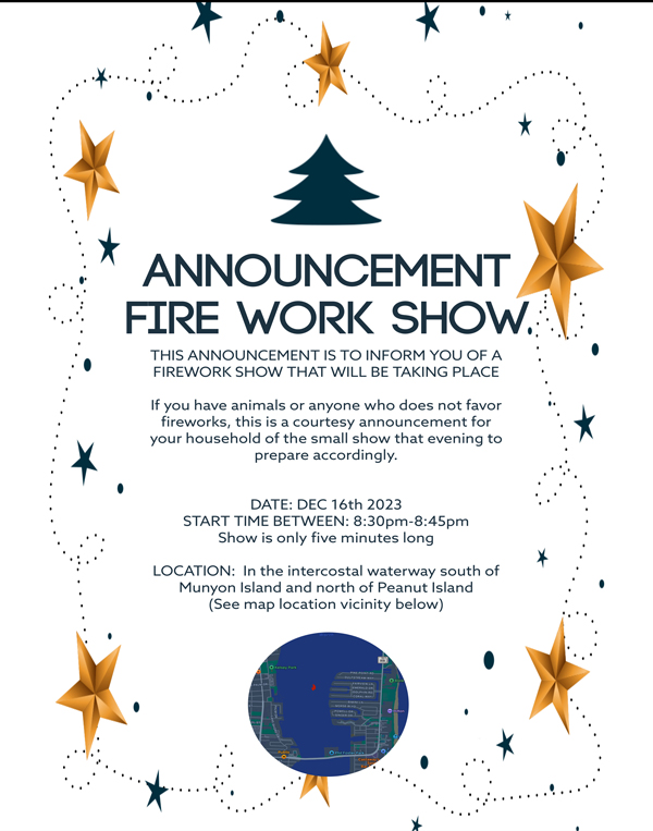 ANNOUNCEMENT FIRE WORK SHOW. THIS ANNOUNCEMENT IS TO INFORM YOU OF A FIREWORK SHOW THAT WILL BE TAKING PLACE If you have animals or anyone who does not favor fireworks, this is a courtesy announcement for your household of the small show that evening to prepare accordingly. • DATE: DEC 16th 2023 START TIME BETWEEN: 8:30pm-8:45pm Show is only five minutes long LOCATION: In the intercostal waterway south of Munyon Island and north of Peanut Island (See map location vicinity below)