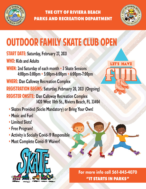 START DATE: Saturday, February 27, 2021 WHO: Kids and Adults WHEN: 2nd Saturday of each month • 3 Skate Sessions 4:00pm-5:00pm • 5:00pm-6:00pm • 6:00pm-7:00pm WHERE: Dan Calloway Recreation Complex REGISTRATION BEGINS: Saturday, February 20, 2021 (Ongoing) REGISTER ONSITE: Dan Calloway Recreation Complex 1420 West 10th St., Riviera Beach, FL 33404