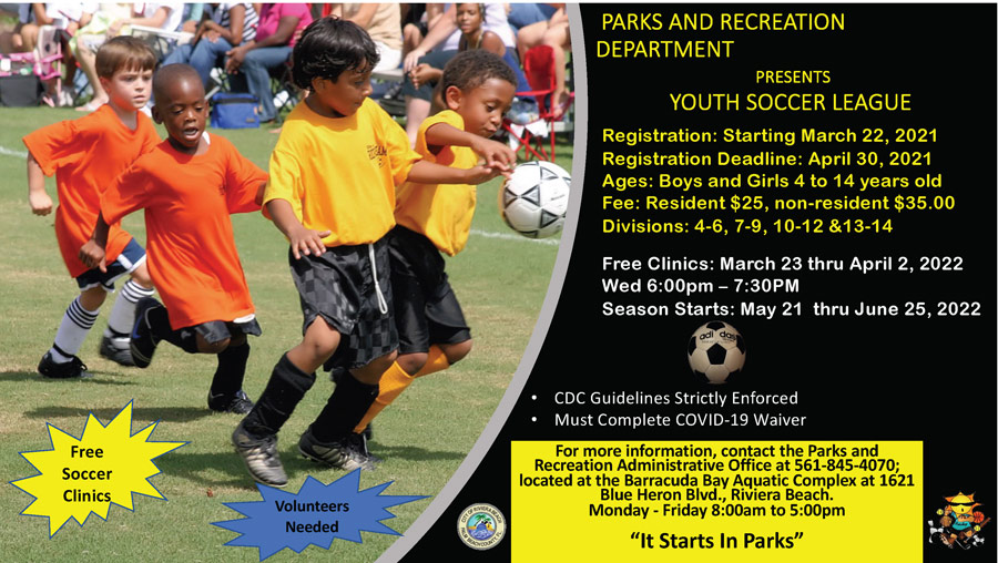 PARKS AND RECREATION DEPARTMENT PRESENTS YOUTH SOCCER LEAGUE For more information, contact the Parks and Recreation Administrative Office at 561-845-4070; located at the Barracuda Bay Aquatic Complex at 1621 Blue Heron Blvd., Riviera Beach. Monday - Friday 8:00am to 5:00pm “It Starts In Parks” Free Soccer Clinics Registration: Starting March 22, 2021 Registration Deadline: April 30, 2021 Ages: Boys and Girls 4 to 14 years old Fee: Resident $25, non-resident $35.00 Divisions: 4-6, 7-9, 10-12 &13-14 Free Clinics: March 23 thru April 2, 2022 Wed 6:00pm – 7:30PM Season Starts: May 21 thru June 25, 2022