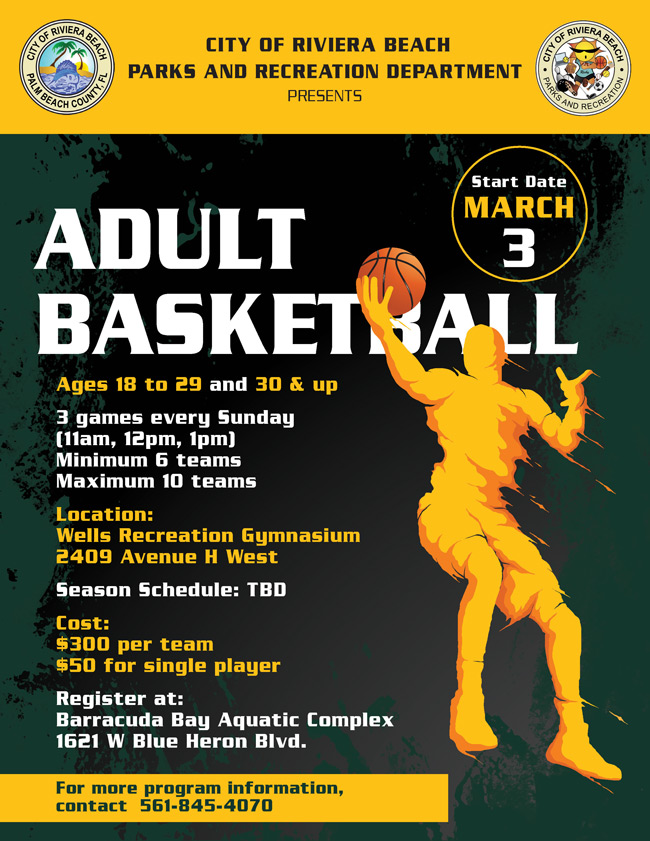 CITY OF RIVIERA BEACH PARKS AND RECREATION DEPARTMENT PRESENTS HIERA BEAC TKS AND RECREATIO Start Date MARCH ADULT BASKETBAlL Ages 18 to 29 and 30 & up 3 games every Sunday (11am, 12pm, 1pm) Minimum 6 teams Maximum 10 teams Location: Wells Recreation Gymnasium 2409 Avenue H West Season Schedule: TBD Cost: $300 per team $50 for single player Register at: Barracuda Bay Aquatic Complex 1621 W Blue Heron Blvd. For more program information, contact 561-845-4070