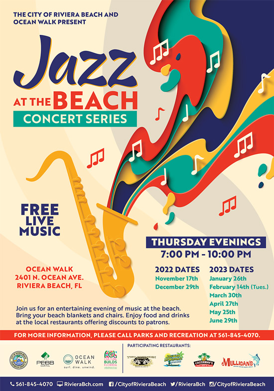THE CITY OF RIVIERA BEACH AND OCEAN WALK PRESENT •Jazz AT THE BEACH CONCERT SERIES FREE LIVE MUSIC THURSDAY EVENINGS 7:00 PM - 10:00 PM OCEAN WALK 2401 N. OCEAN AVE. RIVIERA BEACH. FL Join us for an entertaining evening of music at the beach. Bring your beach blankets and chairs. Enjoy food and drinks at the local restaurants offering discounts to patrons. 2022 DATES 2023 DATES November 17th January 26th December 29th February 14th (Tues.) March 30th April 27th May 25th June 29th