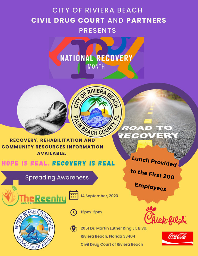 CITY OF RIVIERA BEACH CIVIL DRUG COURT AND PARTNERS PRESENTS NATIONAL RECOVERY MONTH ROAD TO RECOVERY RECOVERY, REHABILITATION AND COMMUNITY RESOURCES INFORMATION AVAILABLE. HOPE IS REAL. RECOVERY IS REAL Spreading Awareness The Reentry L 14 September, 2023 RIVIERA DO CONTE Lunch Provided to the First 200 Employees AGENCY © 12pm-2pm Chick-filize 2051 Dr. Martin Luther King Jr. Bivd, Riviera Beach, Florida 33404 Coca bola Civil Drug Court of Riviera Beach