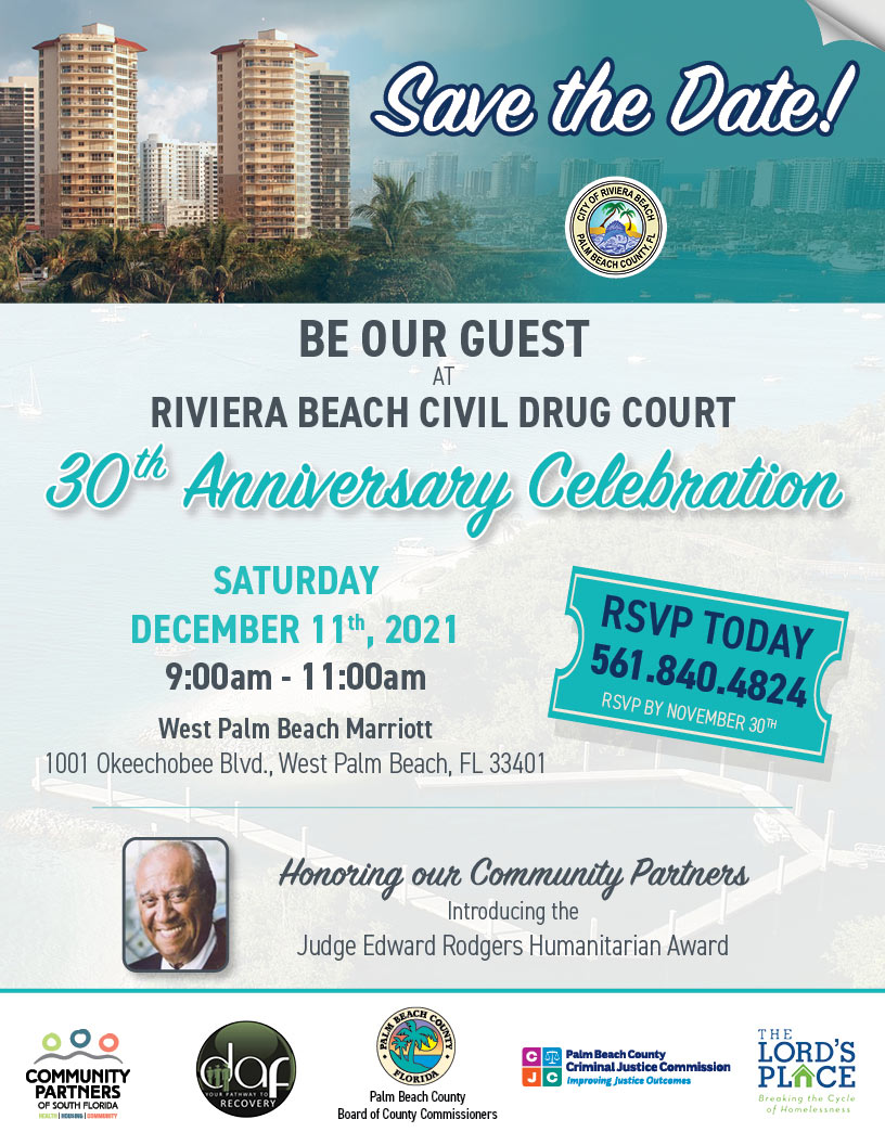BE OUR GUEST SATURDAY DECEMBER 11th, 2021 9:00am - 11:00am West Palm Beach Marriott 1001 Okeechobee Blvd., West Palm Beach, FL 33401 Honoring our Community Partners Introducing the Judge Edward Rodgers Humanitarian Award RIVIERA BEACH CIVIL DRUG COURT 30th Anniverersarary Celebrationon AT Palm Beach County Board of County Commissioners RSVP TODAY 561.840.4824 RSVP BY NOVEMBER 30TH