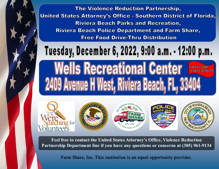 The Violence Reduction Partnership, United States Attorney's Office - Southern District of Florida, Riviera Beach Parks and Recreation, Riviera Beach Police Department and Farm Share, Free Food Drive-Thru Distribution Tuesday, December 6,2022, 9:00 a.m. - 12:00 p.m. Wells Recreational Center FIRST COME FIRST SERVED 2409 Avenue H West, Riviera Beach, FL, 3404